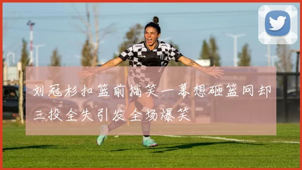刘冠杉扣篮前搞笑一幕想砸篮网却三投全失引发全场爆笑