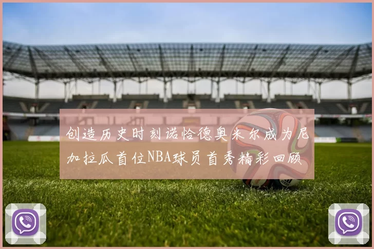 创造历史时刻诺恰德奥米尔成为尼加拉瓜首位NBA球员首秀精彩回顾