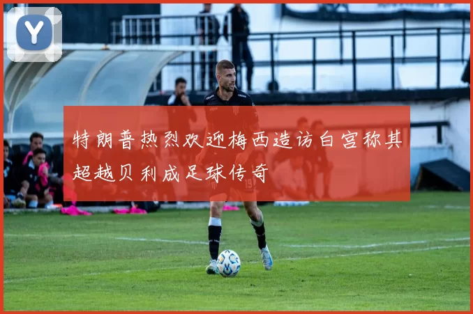 特朗普热烈欢迎梅西造访白宫称其超越贝利成足球传奇