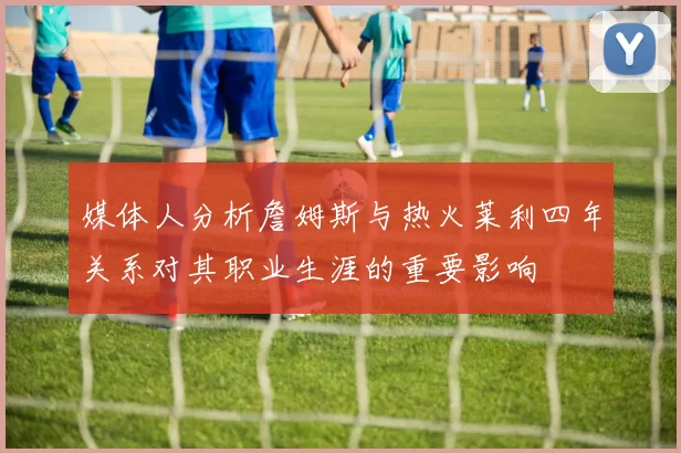 媒体人分析詹姆斯与热火莱利四年关系对其职业生涯的重要影响