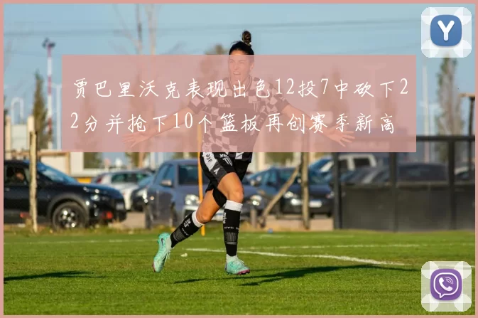 贾巴里沃克表现出色12投7中砍下22分并抢下10个篮板再创赛季新高