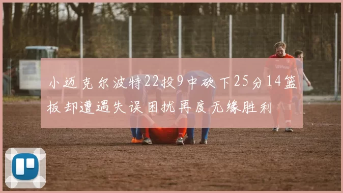 小迈克尔波特22投9中砍下25分14篮板却遭遇失误困扰再度无缘胜利