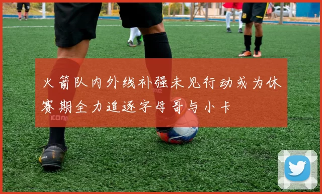 火箭队内外线补强未见行动或为休赛期全力追逐字母哥与小卡