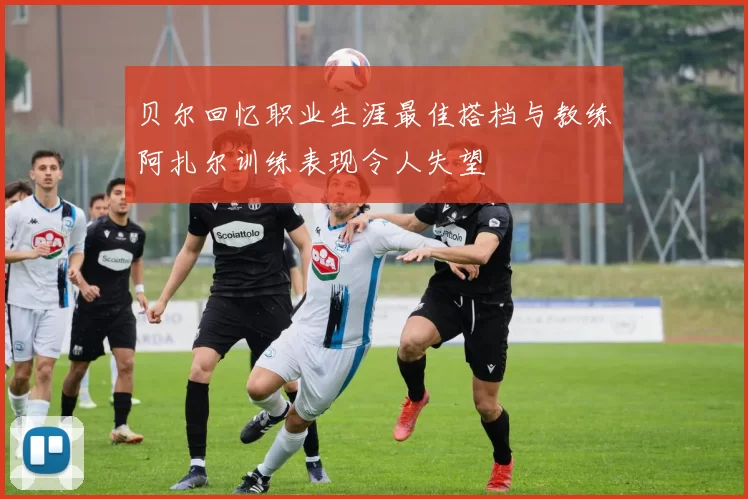 贝尔回忆职业生涯最佳搭档与教练阿扎尔训练表现令人失望