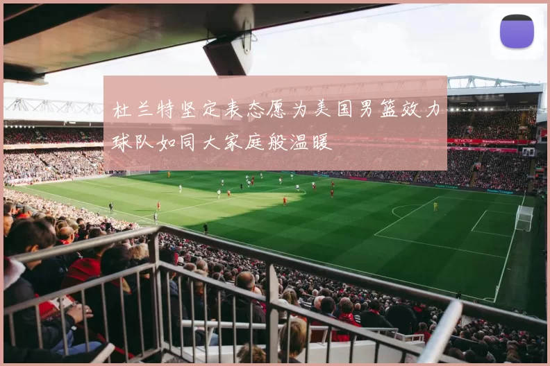 杜兰特坚定表态愿为美国男篮效力球队如同大家庭般温暖