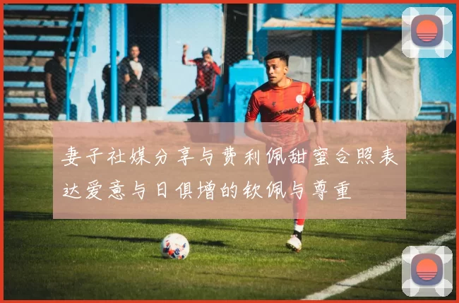 妻子社媒分享与费利佩甜蜜合照表达爱意与日俱增的钦佩与尊重