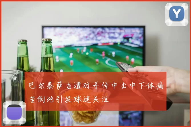 巴尔泰萨吉遭对手传中击中下体痛苦倒地引发球迷关注