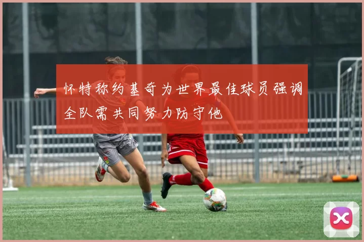怀特称约基奇为世界最佳球员强调全队需共同努力防守他