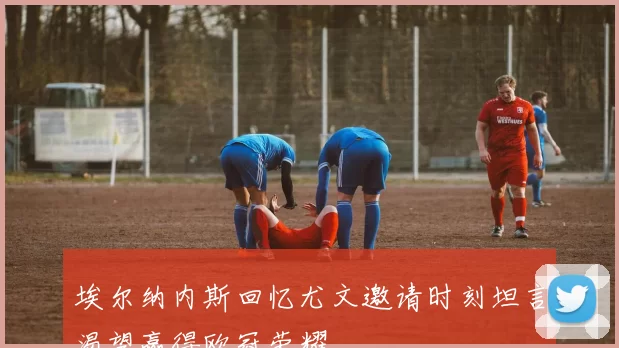 埃尔纳内斯回忆尤文邀请时刻坦言渴望赢得欧冠荣耀