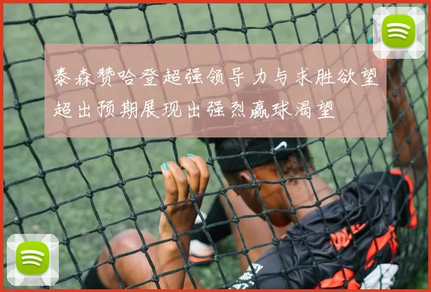 泰森赞哈登超强领导力与求胜欲望超出预期展现出强烈赢球渴望