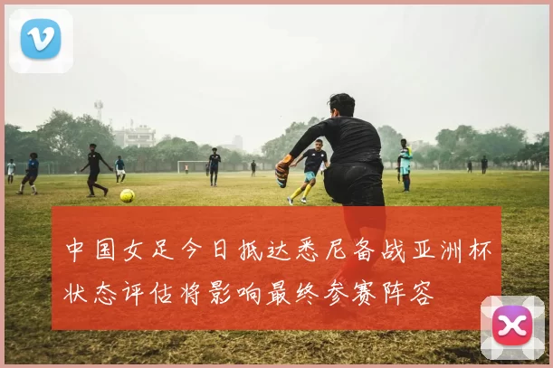 中国女足今日抵达悉尼备战亚洲杯状态评估将影响最终参赛阵容