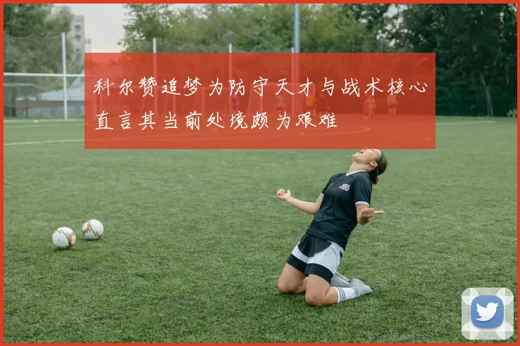 科尔赞追梦为防守天才与战术核心直言其当前处境颇为艰难