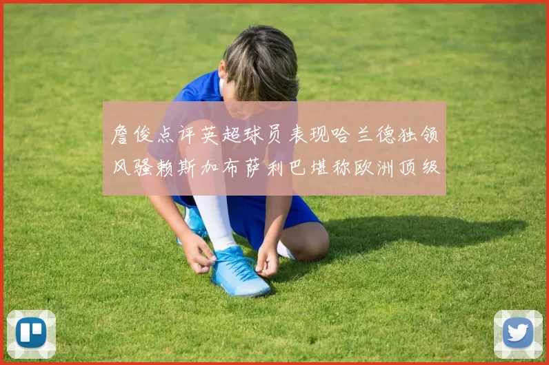 詹俊点评英超球员表现哈兰德独领风骚赖斯加布萨利巴堪称欧洲顶级