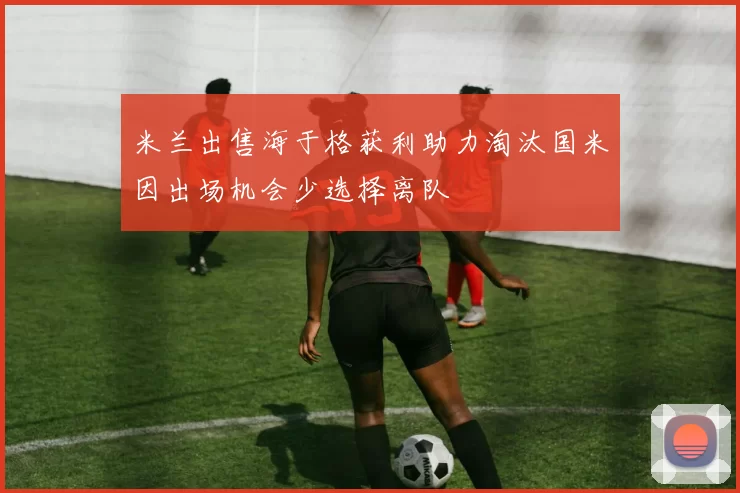 米兰出售海于格获利助力淘汰国米因出场机会少选择离队