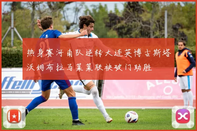 热身赛河南队逆转大连英博古斯塔沃姆布拉马莱莱联袂破门助胜