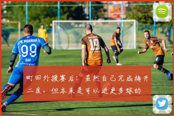 町田外援赛后：虽然自己完成梅开二度，但本来是可以进更多球的