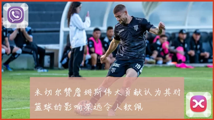 米切尔赞詹姆斯伟大贡献认为其对篮球的影响深远令人钦佩