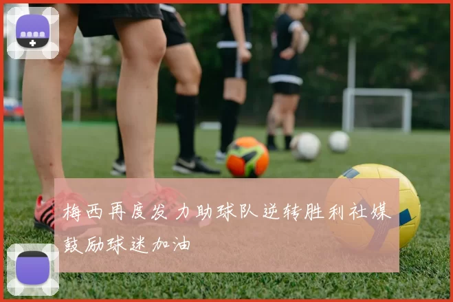 梅西再度发力助球队逆转胜利社媒鼓励球迷加油