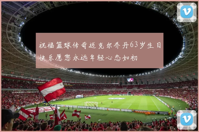 祝福篮球传奇迈克尔乔丹63岁生日快乐愿您永远年轻心态如初