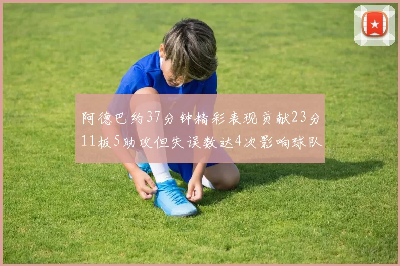 阿德巴约37分钟精彩表现贡献23分11板5助攻但失误数达4次影响球队表现