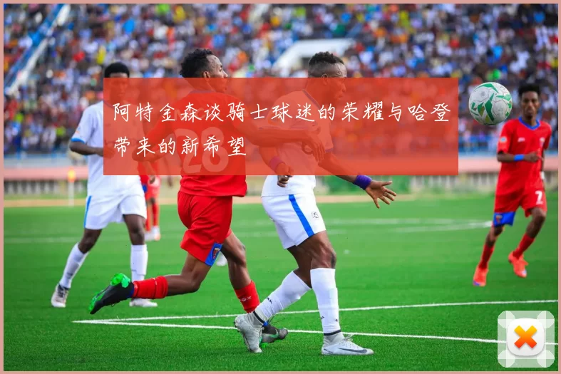 阿特金森谈骑士球迷的荣耀与哈登带来的新希望