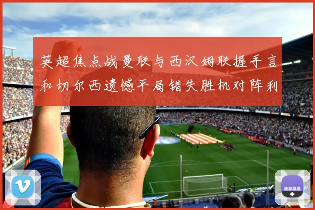英超焦点战曼联与西汉姆联握手言和切尔西遗憾平局错失胜机对阵利兹联