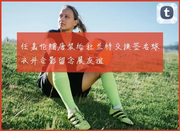 任嘉伦赠唐装给杜兰特交换签名球衣并合影留念展友谊